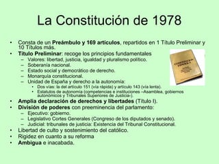 La Constitución de 1978 Consta de un  Preámbulo y 169 artículos , repartidos en 1 Título Preliminar y 10 Títulos más. Título Preliminar : recoge los principios fundamentales Valores: libertad, justicia, igualdad y pluralismo político. Soberanía nacional. Estado social y democrático de derecho. Monarquía constitucional. Unidad de España y derecho a la autonomía: Dos vías: la del artículo 151 (vía rápida) y artículo 143 (vía lenta). Estatutos de autonomía (competencias e instituciones –Asamblea, gobiernos autonómicos y Tribunales Superiores de Justicia-). Amplia declaración de derechos y libertades  (Título I). División de poderes  con preeminencia del parlamento: Ejecutivo: gobierno. Legislativo Cortes Generales (Congreso de los diputados y senado). Judicial: tribunales de justicia: Existencia del Tribunal Constitucional. Libertad de culto y sostenimiento del católico. Rigidez en cuanto a su reforma Ambigua  e inacabada. 