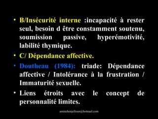 • B/Insécurité interne :incapacité à rester
  seul, besoin d être constamment soutenu,
  soumission     passive,   hyperémotivité,
  labilité thymique.
• C/ Dépendance affective.
• Doutheau (1984): triade: Dépendance
  affective / Intolérance à la frustration /
  Immaturité sexuelle.
• Liens étroits avec le concept de
  personnalité limites.
               aminebenjelloun@hotmail.com
 