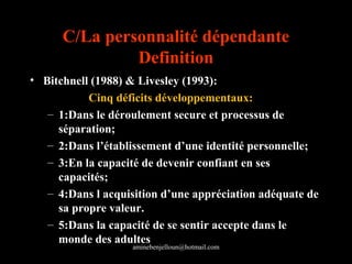 C/La personnalité dépendante
               Definition
• Bitchnell (1988) & Livesley (1993):
           Cinq déficits développementaux:
   – 1:Dans le déroulement secure et processus de
     séparation;
   – 2:Dans l’établissement d’une identité personnelle;
   – 3:En la capacité de devenir confiant en ses
     capacités;
   – 4:Dans l acquisition d’une appréciation adéquate de
     sa propre valeur.
   – 5:Dans la capacité de se sentir accepte dans le
     monde des adultes
                   aminebenjelloun@hotmail.com
 