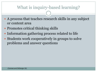 What is inquiry-based learning?A process that teaches research skills in any subject or content areaPromotes critical thinking skillsInformation gathering process related to lifeStudents work cooperatively in groups to solve problems and answer questions(Carnesi and DiGiorgio 32)