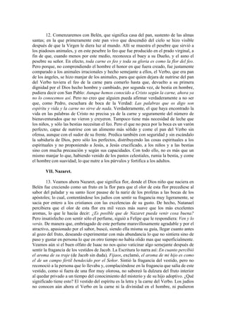 12. Comenzaremos con Belén, que significa casa del pan, sustento de las almas
santas; en la que primeramente este pan vivo que descendió del cielo se hizo visible
después de que la Virgen le diera luz al mundo. Allí se muestra el pesebre que sirvió a
los piadosos animales, y en este pesebre lo feo que fue producido en el prado virginal, a
fin de que, cuando menos por este medio, reconozca el buey a su Dueño, y el asno el
pesebre su señor. En efecto, toda carne es feo y toda su gloria es como la flor del feo.
Pero porque, no comprendiendo el hombre el honor en que fuera creado, fue justamente
comparado a los animales irracionales y hecho semejante a ellos, el Verbo, que era pan
de los ángeles, se hizo manjar de los animales, para que quien dejara de nutrirse del pan
del Verbo tuviera el feo de la carne para comerlo hasta que, devuelto a su primera
dignidad por el Dios hecho hombre y cambiado, por segunda vez, de bestia en hombre,
pudiera decir con San Pablo: Aunque hemos conocido a Cristo según la carne, ahora ya
no lo conocemos así. Pero no creo que alguien pueda afirmar verdaderamente a no ser
que, como Pedro, escuchara de boca de la Verdad: Las palabras que os digo son
espíritu y vida y la carne no sirve de nada. Verdaderamente, el que haya encontrado la
vida en las palabras de Cristo no precisa ya de la carne y seguramente del número de
bienaventurados que no vieron y creyeron. Tampoco tiene más necesidad de leche que
los niños, y sólo las bestias necesitan el feo. Pero el que no peca por la boca es un varón
perfecto, capaz de nutrirse con un alimento más sólido y come el pan del Verbo sin
ofensa, aunque con el sudor de su frente. Predica también con seguridad y sin escándalo
la sabiduría de Dios, pero sólo los perfectos, distribuyendo las cosas espirituales a los
espirituales y no proponiendo a Jesús, a Jesús crucificado, a los niños y a las bestias
sino con mucha precaución y según sus capacidades. Con todo ello, no es más que un
mismo manjar lo que, habiendo venido de los pastos celestiales, rumia la bestia, y come
el hombre con suavidad; lo que nutre a los párvulos y fortifica a los adultos.
VII. Nazaret.
13. Veamos ahora Nazaret, que significa flor, donde el Dios niño que naciera en
Belén fue creciendo como un fruto en la flor para que el olor de esta flor precediese al
sabor del paladar y su santo licor pasase de la nariz de los profetas a las bocas de los
apóstoles; lo cual, contentándose los judíos con sentir su fragancia muy ligeramente, se
sacia por entero a los cristianos con las excelencias de su gusto. De hecho, Natanael
percibiera que el olor de esta flor era mil veces más suave que los más excelentes
aromas, lo que le hacúa decir: ¿Es posible que de Nazaret pueda venir cosa buena?
Pero insatisfecho con sentir sólo el perfume, siguió a Felipe que le respondiera: Ven y lo
verás. De manera que, embriagado de este perfume maravillosamente agradable y por el
atractivo, apasionado por el sabor, buscó, siendo ella misma su guía, llegar cuanto antes
al gozo del fruto, deseando experimentar con más abundancia lo que no sintiera sino de
paso y gustar en persona lo que en otro tiempo no había olido mas que superficialmente.
Veamos aún si el buen olfato de Isaac no nos quiso vaticinar algo semejante después de
sentir la fragancia de los vestidos de Jacob. La Escritura lo narra así: En cuanto percibió
el aroma de su traje (de Jacob sin duda), Fijaos, exclamó, el aroma de mi hijo es como
el de un campo fértil bendecido por el Señor. Sintió la fragancia del vestido, pero no
reconoció a la persona que lo llevaba y, complaciéndose en la fragancia que salía de este
vestido, como si fuera de una flor muy olorosa, no saboreó la dulzura del fruto interior
al quedar privado a un tiempo del conocimiento del misterio y de su hijo adoptivo. ¿Qué
significado tiene esto? El vestido del espíritu es la letra y la carne del Verbo. Los judíos
no conocen aún ahora el Verbo en la carne ni la divinidad en el hombre, ni pudieron
 