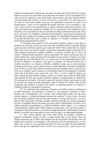 estado de condenación? ¿Pensáis que aún ahora la muerte de Cristo libra de la muerte
eterna a los que viven aquí abajo en pecado hasta la muerte? ¿O que la santidad de su
vida sacó de su cautiverio a los santos padres que murieron antes que Nuestro Señor?
¿No está escrito: Qué hombre vivirá sin verla muerte y quién librará su alma dela garra
del infierno? Pero como ambas cosas nos son igualmente necesarias, es decir, vivir
piadosamente y morir con la seguridad de nuestra salvación, nos ha enseñado a vivir
con su vida y a morir con seguridad con su muerte, dado que murió para resucitar y dio
a los que mueren una esperanza verdadera de su resurrección. Pero añadió un tercer
beneficio, sin el cual todos los otros no servirían de nada, al perdonar los pecados. Pues,
por lo que toca a la verdadera y soberana bienaventuranza, ¿qué premio conseguiría la
vida más recta y longeva de cualquiera aún estando sólo manchado del pecado original?
El pecado precedió para que la muerte lo siguiese; si el hombre lo hubiese evitado,
jamás habría experimentado la muerte.
19. Pecando, pues, perdió la vida y encontró la muerte, porque no sólo Dios lo
predijera así, sino que era una cosa muy justa que el hombre muriese si pecaba. Porque
¿qué cosa más conforme a justicia que la pena del talión? Pues, siendo Dios la vida del
alma, como ésta es la vida del cuerpo, es justo que, queriendo perder el principio de su
vida pecando mortalmente, perdiese también, a su pesar, el poder dar la vida a su
cuerpo. Voluntariamente desechó la vida no queriendo vivir más; es justo pues, que no
pudiese darla más a quien quisiera ni de la manera en que quisiera. El alma no se quiso
dejar gobernar por la bondad de Dios; su cuerpo, pues, no sea gobernado más por ella.
Si ella no obedeció a su superior, ¿por qué va a mandar a su inferior? Puesto que el
Creador encuentra a su criatura en rebelión, también es justo que el alma encuentre
resistencia en la carne, que no está sino para servirla. Habiendo el hombre transgredido
la ley de Dios, es justo que merezca encontrar entre sus miembros una ley que resista a
la ley de su espíritu y que lo reduzca a la servidumbre bajo la ley del pecado. El pecado,
como dice la Escritura, pone separación entre Dios y nosotros; haga la muerte, por
tanto, separación entre nuestro cuerpo y nosotros. Lo mismo que el alma no pudo haber
sido separada de Dios mas que por el pecado, tampoco el cuerpo puede ser separado de
ella mas que por la muerte. ¿Por qué se queja del rigor del castigo, puesto que no sufre
su servidor sino quien ha osado emprender contra su Señor? En verdad, nada era más
congruente que producir la muerte otra muerte, la espiritual generar la corporal; la
criminal, la penal; la voluntaria, la necesaria.
20. Así, habiendo sido condenado el hombre a esa doble muerte en referencia a
su doble naturaleza, una espiritual y voluntaria y otra corporal y necesaria, el Dios-
hombre, por su benignidad y por su poder, trajo remedio para ambas con una única
muerte corporal y voluntaria anulando nuestras dos muertes. Y esto se hizo. Así tenía
que ser porque, habiendo sido una de estas muertes el castigo del pecado y la otra la
pena, Cristo, asumiendo el castigo sin haber cometido el pecado, nos merece justamente
la vida y la santidad sólo por la muerte que quiso sufrir corporalmente. En efecto, si no
hubiese padecido corporalmente, no habría satisfecho nuestra deuda; y si no muriera
voluntariamente, ningún merito habría tenido su muerte pues, como ya hemos dicho, si
el pecado es fruto de la muerte, y la muerte la deuda del pecado, remitiéndonos Cristo al
pecado y muriendo por los pecadores ya no existe la culpa y su deuda queda saldada.
21. Pero ¿cómo sabemos que Cristo pudo borrar los pecados? Nosotros lo
sabemos ciertamente, porque es Dios y porque puede todo lo que quiere. Pero ¿de
dónde conocemos que es Dios? Sus milagros son de una prueba convincente. Pues sin
hablar de los oráculos de los profetas y del testimonio que nos fue dado por la voz del
Padre, que se hizo oír con magnificencia desde el cielo por medio de gloria brillante,
hace cosas que son imposibles a otro. Si Dios está a nuestro favor, ¿quién podrá estar
 
