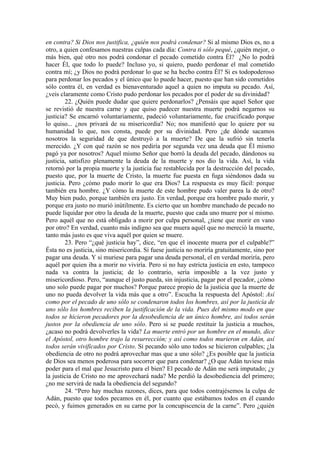 en contra? Si Dios nos justifica, ¿quién nos podrá condenar? Si al mismo Dios es, no a
otro, a quien confesamos nuestras culpas cada día: Contra ti sólo pequé, ¿quién mejor, o
más bien, qué otro nos podrá condonar el pecado cometido contra Él? ¿No lo podrá
hacer Él, que todo lo puede? Incluso yo, si quiero, puedo perdonar el mal cometido
contra mí; ¿y Dios no podrá perdonar lo que se ha hecho contra Él? Si es todopoderoso
para perdonar los pecados y el único que lo puede hacer, puesto que han sido cometidos
sólo contra él, en verdad es bienaventurado aquel a quien no imputa su pecado. Así,
¿veis claramente como Cristo pudo perdonar los pecados por el poder de su divinidad?
22. ¿Quién puede dudar que quiere perdonarlos? ¿Pensáis que aquel Señor que
se revistió de nuestra carne y que quiso padecer nuestra muerte podrá negarnos su
justicia? Se encarnó voluntariamente, padeció voluntariamente, fue crucificado porque
lo quiso... ¿nos privará de su misericordia? No; nos manifestó que lo quiere por su
humanidad lo que, nos consta, puede por su divinidad. Pero ¿de dónde sacamos
nosotros la seguridad de que destruyó a la muerte? De que la sufrió sin tenerla
merecido. ¿Y con qué razón se nos pediría por segunda vez una deuda que Él mismo
pagó ya por nosotros? Aquel mismo Señor que borró la deuda del pecado, dándonos su
justicia, satisfizo plenamente la deuda de la muerte y nos dio la vida. Así, la vida
retornó por la propia muerte y la justicia fue restablecida por la destrucción del pecado,
puesto que, por la muerte de Cristo, la muerte fue puesta en fuga siéndonos dada su
justicia. Pero ¿cómo pudo morir lo que era Dios? La respuesta es muy fácil: porque
también era hombre. ¿Y cómo la muerte de este hombre pudo valer parea la de otro?
Muy bien pudo, porque también era justo. En verdad, porque era hombre pudo morir, y
porque era justo no murió inútilmente. Es cierto que un hombre manchado de pecado no
puede liquidar por otro la deuda de la muerte, puesto que cada uno muere por sí mismo.
Pero aquél que no está obligado a morir por culpa personal, ¿tiene que morir en vano
por otro? En verdad, cuanto más indigno sea que muera aquél que no mereció la muerte,
tanto más justo es que viva aquél por quien se muere.
23. Pero “¿qué justicia hay”, dice, “en que el inocente muera por el culpable?”
Ésta no es justicia, sino misericordia. Si fuese justicia no moriría gratuitamente, sino por
pagar una deuda. Y si muriese para pagar una deuda personal, el en verdad moriría, pero
aquél por quien iba a morir no viviría. Pero si no hay estricta justicia en esto, tampoco
nada va contra la justicia; de lo contrario, sería imposible a la vez justo y
misericordioso. Pero, “aunque el justo pueda, sin injusticia, pagar por el pecador, ¿cómo
uno solo puede pagar por muchos? Porque parece propio de la justicia que la muerte de
uno no pueda devolver la vida más que a otro”. Escucha la respuesta del Apóstol: Así
como por el pecado de uno sólo se condenaron todos los hombres, así por la justicia de
uno sólo los hombres reciben la justificación de la vida. Pues del mismo modo en que
todos se hicieron pecadores por la desobediencia de un único hombre, así todos serán
justos por la obediencia de uno sólo. Pero si se puede restituir la justicia a muchos,
¿acaso no podrá devolverles la vida? La muerte entró por un hombre en el mundo, dice
el Apóstol, otro hombre trajo la resurrección; y así como todos murieron en Adán, así
todos serán vivificados por Cristo. Si pecando sólo uno todos se hicieron culpables; ¿la
obediencia de otro no podrá aprovechar mas que a uno sólo? ¿Es posible que la justicia
de Dios sea menos poderosa para socorrer que para condenar? ¿O que Adán tuviese más
poder para el mal que Jesucristo para el bien? El pecado de Adán me será imputado; ¿y
la justicia de Cristo no me aprovechará nada? Me perdió la desobediencia del primero;
¿no me servirá de nada la obediencia del segundo?
24. “Pero hay muchas razones, dices, para que todos contrajésemos la culpa de
Adán, puesto que todos pecamos en él, por cuanto que estábamos todos en él cuando
pecó, y fuimos generados en su carne por la concupiscencia de la carne”. Pero ¿quién
 