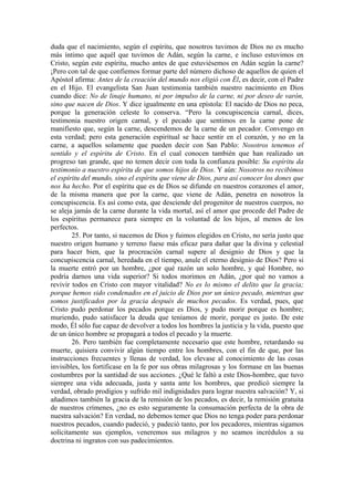 duda que el nacimiento, según el espíritu, que nosotros tuvimos de Dios no es mucho
más íntimo que aquél que tuvimos de Adán, según la carne, e incluso estuvimos en
Cristo, según este espíritu, mucho antes de que estuviésemos en Adán según la carne?
¡Pero con tal de que confiemos formar parte del número dichoso de aquellos de quien el
Apóstol afirma: Antes de la creación del mundo nos eligió con Él, es decir, con el Padre
en el Hijo. El evangelista San Juan testimonia también nuestro nacimiento en Dios
cuando dice: No de linaje humano, ni por impulso de la carne, ni por deseo de varón,
sino que nacen de Dios. Y dice igualmente en una epístola: El nacido de Dios no peca,
porque la generación celeste lo conserva. “Pero la concupiscencia carnal, dices,
testimonia nuestro origen carnal, y el pecado que sentimos en la carne pone de
manifiesto que, según la carne, descendemos de la carne de un pecador. Convengo en
esta verdad; pero esta generación espiritual se hace sentir en el corazón, y no en la
carne, a aquellos solamente que pueden decir con San Pablo: Nosotros tenemos el
sentido y el espíritu de Cristo. En el cual conocen también que han realizado un
progreso tan grande, que no temen decir con toda la confianza posible: Su espíritu da
testimonio a nuestro espíritu de que somos hijos de Dios. Y aún: Nosotros no recibimos
el espíritu del mundo, sino el espíritu que viene de Dios, para así conocer los dones que
nos ha hecho. Por el espíritu que es de Dios se difunde en nuestros corazones el amor,
de la misma manera que por la carne, que viene de Adán, penetra en nosotros la
concupiscencia. Es así como esta, que desciende del progenitor de nuestros cuerpos, no
se aleja jamás de la carne durante la vida mortal, así el amor que procede del Padre de
los espíritus permanece para siempre en la voluntad de los hijos, al menos de los
perfectos.
25. Por tanto, si nacemos de Dios y fuimos elegidos en Cristo, no sería justo que
nuestro origen humano y terreno fuese más eficaz para dañar que la divina y celestial
para hacer bien, que la procreación carnal supere al designio de Dios y que la
concupiscencia carnal, heredada en el tiempo, anule el eterno designio de Dios? Pero si
la muerte entró por un hombre, ¿por qué razón un solo hombre, y qué Hombre, no
podría darnos una vida superior? Si todos morimos en Adán, ¿por qué no vamos a
revivir todos en Cristo con mayor vitalidad? No es lo mismo el delito que la gracia;
porque hemos sido condenados en el juicio de Dios por un único pecado, mientras que
somos justificados por la gracia después de muchos pecados. Es verdad, pues, que
Cristo pudo perdonar los pecados porque es Dios, y pudo morir porque es hombre;
muriendo, pudo satisfacer la deuda que teníamos de morir, porque es justo. De este
modo, Él sólo fue capaz de devolver a todos los hombres la justicia y la vida, puesto que
de un único hombre se propagará a todos el pecado y la muerte.
26. Pero también fue completamente necesario que este hombre, retardando su
muerte, quisiera convivir algún tiempo entre los hombres, con el fin de que, por las
instrucciones frecuentes y llenas de verdad, los elevase al conocimiento de las cosas
invisibles, los fortificase en la fe por sus obras milagrosas y los formase en las buenas
costumbres por la santidad de sus acciones. ¿Qué le faltó a este Dios-hombre, que tuvo
siempre una vida adecuada, justa y santa ante los hombres, que predicó siempre la
verdad, obrado prodigios y sufrido mil indignidades para lograr nuestra salvación? Y, si
añadimos también la gracia de la remisión de los pecados, es decir, la remisión gratuita
de nuestros crímenes, ¿no es esto seguramente la consumación perfecta de la obra de
nuestra salvación? En verdad, no debemos temer que Dios no tenga poder para perdonar
nuestros pecados, cuando padeció, y padeció tanto, por los pecadores, mientras sigamos
solícitamente sus ejemplos, veneremos sus milagros y no seamos incrédulos a su
doctrina ni ingratos con sus padecimientos.
 