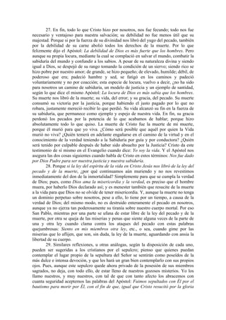 27. En fin, todo lo que Cristo hizo por nosotros, nos fue fecundo; todo nos fue
necesario y ventajoso para nuestra salvación; su debilidad no fue menos útil que su
majestad. Porque si por la fuerza de su divinidad nos libró del yugo del pecado, también
por la debilidad de su carne abolió todos los derechos de la muerte. Por lo que
felizmente dijo el Apóstol: La debilidad de Dios es más fuerte que los hombres. Pero
aunque su propia locura, mediante la cual se complació en salvar el mundo, combatir la
sabiduría del mundo y confundir a los sabios. A pesar de su naturaleza divina y siendo
igual a Dios, se despojó de su rango tomando la condición de un siervo; siendo rico se
hizo pobre por nuestro amor; de grande, se hizo pequeño; de elevado, humilde; débil, de
poderoso que era; padeció hambre y sed, se fatigó en los caminos y padeció
voluntariamente y no por coacción; esta especie de locura, vuelvo a decir, ¿no ha sido
para nosotros un camino de sabiduría, un modelo de justicia y un ejemplo de santidad,
según lo que dice el mismo Apóstol: La locura de Dios es más sabia que los hombres.
Su muerte nos libró de la muerte; su vida, del error; y su gracia, del pecado. Su muerte
consumó su victoria por la justicia, porque habiendo el justo pagado por lo que no
robara, justamente mereció recibir lo que perdió. Su vida alcanzó su fin en la fuerza de
su sabiduría, que permanece como ejemplo y espejo de nuestra vida. En fin, su gracia
perdonó los pecados por la potencia de lo que acabamos de hablar; porque hizo
absolutamente todo lo que quiso. La muerte de Cristo fue la muerte de mi muerte,
porque él murió para que yo viva. ¿Cómo será posible que aquél por quien la Vida
murió no viva? ¿Quién temerá en adelante engañarse en el camino de la virtud y en el
conocimiento de la verdad teniendo a la Sabiduría por guía y por conductora? ¿Quién
será tenido por culpable después de haber sido absuelto por la Justicia? Cristo da este
testimonio de sí mismo en el Evangelio cuando dice: Yo soy la vida. Y el Apóstol nos
asegura las dos cosas siguientes cuando habla de Cristo en estos términos: Nos fue dado
por Dios Padre para ser nuestra justicia y nuestra sabiduría.
28. Porque si la ley del espíritu de la vida en Cristo Jesús nos libró de la ley del
pecado y de la muerte, ¿por qué continuamos aún muriendo y no nos revestimos
inmediatamente del don de la inmortalidad? Simplemente para que se cumpla la verdad
de Dios; pues, como Dios ama la misericordia y la verdad, es preciso que el hombre
muera, por haberlo Dios declarado así; y es menester también que resucite de la muerte
a la vida para que Dios no se olvide de tener misericordia. Y, aunque la muerte no tenga
un dominio perpetuo sobre nosotros, pese a ello, lo tiene por un tiempo, a causa de la
verdad de Dios; del mismo modo, no es destruido enteramente el pecado en nosotros,
aunque ya no ejerza tan poderosamente su tiranía sobre nuestro cuerpo mortal. Por eso
San Pablo, mientras por una parte se ufana de estar libre de la ley del pecado y de la
muerte, por otra se queja de las miserias y penas que siente alguna veces de la parte de
una y otra ley cuando clama contra los ataques del pecado con estas palabras
quejumbrosas: Siento en mis miembros otra ley, etc., o sea, cuando gime por las
miserias que lo aflijen, que son, sin duda, la ley de la muerte, aguardando con ansia la
libertad de su cuerpo.
29. Similares reflexiones, u otras análogas, según la disposición de cada uno,
pueden ser sugeridas a los cristianos por el sepulcro; pienso que quienes puedan
contemplar el lugar propio de la sepultura del Señor se sentirán como poseídos de la
más dulce e intensa devoción, y que les hará un gran bien contemplarlo con sus propios
ojos. Pues, aunque este sepulcro quede ahora privado de la posesión de sus miembros
sagrados, no deja, con todo ello, de estar lleno de nuestros gozosos misterios. Yo los
llamo nuestros, y muy nuestros, con tal de que con tanto afecto los abracemos con
cuanta seguridad aceptemos las palabras del Apóstol: Fuimos sepultados con Él por el
bautismo para morir por Él, con el fin de que, igual que Cristo resucitó por la gloria
 