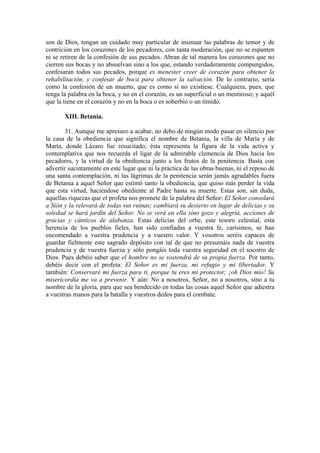 son de Dios, tengan un cuidado muy particular de insinuar las palabras de temor y de
contrición en los corazones de los pecadores, con tanta moderación, que no se espanten
ni se retiren de la confesión de sus pecados. Abran de tal manera los corazones que no
cierren sus bocas y no absuelvan sino a los que, estando verdaderamente compungidos,
confesaran todos sus pecados, porque es menester creer de corazón para obtener la
rehabilitación, y confesar de boca para obtener la salvación. De lo contrario, sería
como la confesión de un muerto, que es como si no existiese. Cualquiera, pues, que
tenga la palabra en la boca, y no en el corazón, es un superficial o un mentiroso; y aquél
que la tiene en el corazón y no en la boca o es soberbio o un tímido.
XIII. Betania.
31. Aunque me apresuro a acabar, no debo de ningún modo pasar en silencio por
la casa de la obediencia que significa el nombre de Betania, la villa de María y de
Marta, donde Lázaro fue resucitado; ésta representa la figura de la vida activa y
contemplativa que nos recuerda el ligar de la admirable clemencia de Dios hacia los
pecadores, y la virtud de la obediencia junto a los frutos de la penitencia. Basta con
advertir sucintamente en este lugar que ni la práctica de las obras buenas, ni el reposo de
una santa contemplación, ni las lágrimas de la penitencia serán jamás agradables fuera
de Betania a aquel Señor que estimó tanto la obediencia, que quiso más perder la vida
que esta virtud, haciéndose obediente al Padre hasta su muerte. Estas son, sin duda,
aquellas riquezas que el profeta nos promete de la palabra del Señor: El Señor consolará
a Sión y la relevará de todas sus ruinas; cambiará su desierto en lugar de delicias y su
soledad se hará jardín del Señor. No se verá en ella sino gozo y alegría, acciones de
gracias y cánticos de alabanza. Estas delicias del orbe, este tesoro celestial, esta
herencia de los pueblos fieles, han sido confiadas a vuestra fe, carísimos, se han
encomendado a vuestra prudencia y a vuestro valor. Y vosotros seréis capaces de
guardar fielmente este sagrado depósito con tal de que no presumáis nada de vuestra
prudencia y de vuestra fuerza y sólo pongáis toda vuestra seguridad en el socorro de
Dios. Pues debéis saber que el hombre no se sostendrá de su propia fuerza. Por tanto,
debéis decir con el profeta: El Señor es mi fuerza, mi refugio y mi libertador. Y
también: Conservaré mi fuerza para ti, porque tu eres mi protector; ¡oh Dios mío! Su
misericordia me va a prevenir. Y aún: No a nosotros, Señor, no a nosotros, sino a tu
nombre de la gloria, para que sea bendecido en todas las cosas aquel Señor que adiestra
a vuestras manos para la batalla y vuestros dedos para el combate.
 