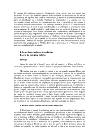 la práctica del ascetismo corporal. Ciertamente, como monjes que son tienen que
prescindir de todo lujo superfluo, porque deben combatir permanentemente los vicios
del cuerpo y del espíritu, pero también son soldados, y necesitan estar bien alimentados
para no desfallecer en la batalla. Practican la hospitalidad y la caridad con los
necesitados, aunque su fin no sea estrictamente ése, sino el patrullaje de los caminos y
el combate contra los musulmanes. Sin embargo, a nuestro juicio, es la tarea militar la
función primordial. A pesar de que San Bernardo se asombre por la conjunción, en la
misma persona, del ideal monástico y del militar, son los servicios de armas los que
ocupan la mayor parte de su tiempo, asistiendo sólo cuando el servicio lo permite a los
oficios religiosos, algo impensable en un monje cisterciense, por ejemplo. De cualquier
manera, estamos ante una monastización de la caballería (o una militarización de la vida
monástica si se prefiere) que responde perfectamente a las necesidades de la Iglesia en
ese momento. La Orden del Temple, y posteriormente las otras Órdenes militares, son la
expresión más apropiada de la “Militia Dei”, en contraposición a la “Malicia Mundi”
que representa la caballería secular.
Libro a los caballeros templarios
Elogio de la nueva milicia
Prólogo
Bernardo, abad de Claraval, pero sólo de nombre, a Hugo, caballero de
Jesucristo y gran maestre de la milicia de Cristo: que pueda librar una buena batalla.
Me pediste una, dos y hasta tres veces, si no me engaño, querido Hugo, que
escribiera un sermón exhortatorio para ti y tus caballeros. Como no me era permitido
servirme de la lanza contra los insultos de los enemigos, deseaste, al menos, que
blandiese mi lengua y mi ingenio contra ellos, asegurándome que te proporcionaría una
no pequeña ayuda si animaba con mi pluma a los que no podía animar por el ejercicio
de las armas. Tardé un poco en responder, no porque tuviese poco respeto hacia el
encargo que me habías hecho, sino por el temor a que me acusasen de precipitación y
ligereza si emprendía, con mi impericia acostumbrada, lo que otro más ilustrado que yo
podría cumplir con mayor éxito, y que no debía entrometerme en un asunto de tanto
interés y tan vital, para que al final saliese algo mucho menos provechoso. Pero después
de esperar en vano tanto tiempo, resuelvo hacer lo que pueda, temiendo crean que me
falta voluntad más que incapacidad: el lector juzgará si adelanto o no en la empresa. Si
lo que he escrito no agrada o no es suficiente para alguien, no tiene importancia, pues,
en el ámbito de mi conocimiento, hice lo que pude para satisfacer tus deseos.
I. Sermón exhortatorio a los caballeros templarios.
1. Corre por el mundo la noticia de que no hace mucho nació un nuevo género
de caballeros en aquella región en la que el Oriente que nace de lo alto, hecho visible en
la carne, honró con su presencia, para exterminar, en el mismo lugar donde lo puso Él,
con la fuerza de su brazo, a los príncipes de las tinieblas, a sus infelices ministros, que
son hijos de la infidelidad, disipándolos por el valor de estos bravos caballeros,
realizando aun hoy en día la redención de su pueblo y suscitándonos una fuerza de
salvación en la casa de David, su siervo. Éste es, vuelvo a decir, el nuevo género de
milicia no conocido en siglos pasados; en el cual se dan a un mismo tiempo dos
 