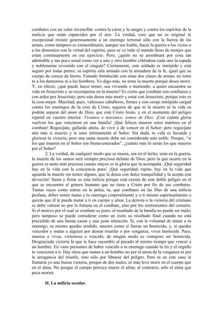 combates con un valor invencible: contra la carne y la sangre y contra los espíritus de la
malicia que están esparcidos por el aire. La verdad, creo que no es original ni
excepcional resistir generosamente a un enemigo terrenal sólo con la fuerza de las
armas, como tampoco es extraordinario, aunque sea loable, hacer la guerra a los vicios o
a los demonios con la virtud del espíritu, pues se ve todo el mundo lleno de monjes que
están continuamente en ese ejercicio. Pero, ¿quién no se asombrará por cosa tan
admirable y tan poco usual como ver a uno y otro hombre ciñéndose cada uno la espada
y noblemente revestido con el cíngulo? Ciertamente, este soldado es intrépido y está
seguro por todas partes; su espíritu está armado con la armadura de la fe, igual que su
cuerpo de coraza de hierro. Estando fortalecido con estas dos clases de armas, no teme
ni a los demonios ni a los hombres. Yo digo más, no teme la muerte porque desea morir.
Y, en efecto, ¿qué puede hacer temer, sea viviendo o muriendo, a quien encuentra su
vida en Jesucristo y su recompensa en la muerte? Es cierto que combate con confianza y
con ardor por Jesucristo; pero aún desea más morir y estar con Jesucristo, porque esto es
la cosa mejor. Marchad, pues, valerosos caballeros, firmes y con coraje intrépido cargad
contra los enemigos de la cruz de Cristo, seguros de que ni la muerte ni la vida os
podrán separar del amor de Dios, que está Cristo Jesús; y en el momento del peligro
repetid en vuestro interior: Vivamos o muramos, somos de Dios. ¡Con cuánta gloria
vuelven los que vencieron en una batalla! ¡Qué felices mueren estos mártires en el
combate! Regocíjate, gallardo atleta, de vivir y de vencer en el Señor; pero regocíjate
aún más si mueres y te unes íntimamente al Señor. Sin duda, tu vida es fecunda y
gloriosa tu victoria; pero una santa muerte debe ser considerada más noble. Porque, “si
los que mueren en el Señor son bienaventurados”, ¿cuánto más lo serán los que mueren
por el Señor?
2. La verdad, de cualquier modo que se muera, sea en el lecho, sean en la guerra,
la muerte de los santos será siempre preciosa delante de Dios; pero la que ocurre en la
guerra es tanto más preciosa cuanto mayor es la gloria que la acompaña. ¡Qué seguridad
hay en la vida con la conciencia pura! ¡Qué seguridad, repito, hay en la vida que
aguarda la muerte sin temor alguno, que la desea con dulce tranquilidad y la acepta con
devoción! Santa y firme es esta milicia porque está exenta de este doble peligro en el
que se encuentra el género humano que no tiene a Cristo por fin de sus combates.
Tantas veces como entras en la pelea, tu, que combates en las filas de una milicia
profana, debes temer matar a tu enemigo corporalmente y a ti mismo espiritualmente o
quizás que él te pueda matar a ti en cuerpo y alma. La derrota o la victoria del cristiano
se debe valorar no por la fortuna en el combate, sino por los sentimientos del corazón.
Si el motivo por el cual se combate es justo, el resultado de la batalla no puede ser malo;
pero tampoco se puede considerar como un éxito su resultado final cuando no está
precedido de una buena causa y una justa intención. Si, con la voluntad de matar a tu
enemigo, tu mismo quedas tendido, mueres como si fueras un homicida; y, si quedas
vencedor y matas a alguien por desear triunfar o por venganza, vives homicida. Pues,
mueras o vivas, victorioso o vencido, de ningún modo es ventajoso ser homicida.
Desgraciada victoria la que te hace sucumbir al pecado al mismo tiempo que vencer a
un hombre. En vano presumes de haber vencido a tu enemigo cuando la ira y el orgullo
te vencieron a ti. Hay otros que matan a un hombre no por el ansia de la venganza ni por
la arrogancia del triunfo, sino sólo por librarse del peligro. Pero ni en este caso le
llamaría yo una buena victoria, porque de dos males, es más leve morir en el cuerpo que
en el alma. No porque el cuerpo perezca muere el alma; al contrario, sólo el alma que
peca morirá.
II. La milicia secular.
 