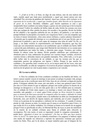 3. ¿Cuál es el fin y el fruto, no digo de esta milicia, sino de esta malicia del
siglo, cuando aquel que mata peca mortalmente y aquel que muere perece por una
eternidad? Por servirme de palabras del Apóstol: Aquel que trabaja, debe trabajar en la
esperanza de la recolección, y aquel que siembra grano, debe hacerlo en la esperanza
de gozar de su fruto. Decidme, soldados: ¿qué ilusión espantosa es esta y que
insoportable furor combatir con tantas fatigas y gastos sin otro jornal que el de la muerte
o del crimen? Cubrís los caballos de bellas ropas de seda, forráis las corazas con ricas
telas que cuelgan de ellas, pintáis las picas, los escudos y las guardas, lleváis las bridas
de los caballos y las espuelas cubiertas de oro, de plata y de pedrería, y con toda esa
pompa brillante os precipitáis a la muerte con vergonzoso furor y con una estupidez que
no tiene el menor miramiento. ¿Son estos arreos militares, o puros adornos femeninos?
¿O pensáis que la espada del enemigo se va a amedrentar por el oro que lleváis, que os
preservará la pedrería y que no será capaz de traspasar esas telas de seda? En fin, yo
juzgo, y sin duda vosotros lo experimentaréis con bastante frecuencia, que hay tres
cosas que son enteramente necesarias a un combatiente: que el soldado sea fuerte, hábil
y precavido para defenderse, que tenga total libertad de movimientos en su cuerpo para
poder desplazarse por todos los lados, y decisión para cargar. Vosotros, por contra,
mimáis la cabeza como las damas, lleváis grandes cabelleras que constituyen un
obstáculo para la vista; embarazáis las piernas con vuestros largos vestidos, envolvéis
vuestras tiernas y delicadas manos con grandes manoplas. Pero, sobre todo, y es lo que
debe turbar más la conciencia de un soldado, es que las razones por las que se
emprenden guerras tan peligrosas son ligeras i fútiles. Porque lo que suscita los
combates y las querellas entre vosotros no es, en la mayor parte de las veces, sino una
cólera irrefrenable, un afán de vanagloria o la avaricia de poseer cualquier territorio. Por
motivos de tal género no vale la pena matar o exponerse a ser vencido.
III. La nueva milicia.
4. Pero los soldados de Cristo combaten confiados en las batallas del Señor, sin
temor a pecar cuando vencen al enemigo ni por poner en peligro la propia vida, porque
la muerte que se da o recibe por amor de Cristo, lejos de ser criminal, es digna de mucha
gloria. Consiguen además dos cosas: por una parte, se hace una ganancia para Cristo,
por otra es Cristo mismo lo que se adquiere; porque este recibe gustoso la muerte de su
enemigo en desagravio y se da con más gusto aún a su fiel soldado para su consuelo.
Así, el soldado de Cristo mata seguro a su enemigo y muere con mayor firmeza. Se
sucumbe, sale ganador; y si vence, gana Cristo, porque no lleva sinrazón la espada,
pues es ministro de Dios para ejecutar la venganza sobre los malos y defender la virtud
de los buenos. Por otra parte, cuando mata a un malhechor no debe ser conceptuado por
homicida, sino, por decirlo de alguna manera, por malicida, por el justo vengador de
Cristo en la persona de los pecadores y defensor de los cristianos. Y cuando él mismo
pierde la vida, alcanza su meta. La muerte que él causa es un beneficio para Cristo y la
que recibe de él es su dicha verdadera. Un cristiano se honra en la muerte de un pagano
porque Cristo es glorificado en ella y la libertad del Rey de reyes se pone de manifiesto
en la muerte de un soldado cristiano pues llama al soldado para ofrecerle su
recompensa. Por esta razón, el justo se regocijará viendo la venganza consumada. Y
podrá decir: ¿Quedará el justo sin recompensa? ¿No hay un Dios que hace justicia
sobre la tierra? Es cierto que no se debería exterminar a los paganos si hubiese algún
otro medio de impedir sus ofensivas y reprimir las opresiones violentas que ejercen
contra los fieles. Pero, por lo de ahora, es mejor matarlos para que el latigazo de los
 