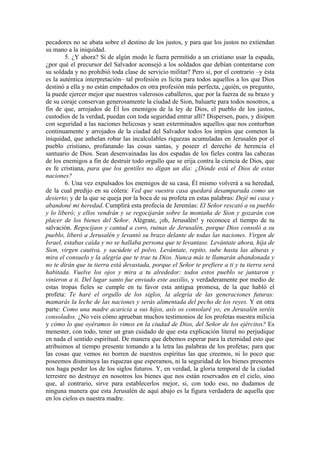 pecadores no se abata sobre el destino de los justos, y para que los justos no extiendan
su mano a la iniquidad.
5. ¿Y ahora? Si de algún modo le fuera permitido a un cristiano usar la espada,
¿por qué el precursor del Salvador aconsejó a los soldados que debían contentarse con
su soldada y no prohibió toda clase de servicio militar? Pero si, por el contrario –y ésta
es la auténtica interpretación– tal profesión es lícita para todos aquellos a los que Dios
destinó a ella y no están empeñados en otra profesión más perfecta, ¿quién, os pregunto,
la puede ejercer mejor que nuestros valerosos caballeros, que por la fuerza de su brazo y
de su coraje conservan generosamente la ciudad de Sion, baluarte para todos nosotros, a
fin de que, arrojados de Él los enemigos de la ley de Dios, el pueblo de los justos,
custodios de la verdad, puedan con toda seguridad entrar allí? Dispersen, pues, y disipen
con seguridad a las naciones belicosas y sean exterminados aquellos que nos conturban
continuamente y arrojados de la ciudad del Salvador todos los impíos que cometen la
iniquidad, que anhelan robar las incalculables riquezas acumuladas en Jerusalén por el
pueblo cristiano, profanando las cosas santas, y poseer el derecho de herencia el
santuario de Dios. Sean desenvainadas las dos espadas de los fieles contra las cabezas
de los enemigos a fin de destruir todo orgullo que se erija contra la ciencia de Dios, que
es fe cristiana, para que los gentiles no digan un día: ¿Dónde está el Dios de estas
naciones?
6. Una vez expulsados los enemigos de su casa, Él mismo volverá a su heredad,
de la cual predijo en su cólera: Ved que vuestra casa quedará desamparada como un
desierto; y de la que se queja por la boca de su profeta en estas palabras: Dejé mi casa y
abandoné mi heredad. Cumplirá esta profecía de Jeremías: El Señor rescató a su pueblo
y lo liberó; y ellos vendrán y se regocijarán sobre la montaña de Sion y gozarán con
placer de los bienes del Señor. Alégrate, ¡oh, Jerusalén! y reconoce el tiempo de tu
salvación. Regocijaos y cantad a coro, ruinas de Jerusalén, porque Dios consoló a su
pueblo, liberó a Jerusalén y levantó su brazo delante de todas las naciones. Virgen de
Israel, estabas caída y no se hallaba persona que te levantase. Levántate ahora, hija de
Sion, virgen cautiva, y sacúdete el polvo. Levántate, repito, sube hasta las alturas y
mira el consuelo y la alegría que te trae tu Dios. Nunca más te llamarán abandonada y
no te dirán que tu tierra está devastada, porque el Señor te prefiere a ti y tu tierra será
habitada. Vuelve los ojos y mira a tu alrededor: todos estos pueblo se juntaron y
vinieron a ti. Del lugar santo fue enviado este auxilio, y verdaderamente por medio de
estas tropas fieles se cumple en tu favor esta antigua promesa, de la que habló el
profeta: Te haré el orgullo de los siglos, la alegría de las generaciones futuras:
mamarás la leche de las naciones y serás alimentada del pecho de los reyes. Y en otra
parte: Como una madre acaricia a sus hijos, asís os consolaré yo; en Jerusalén seréis
consolados. ¿No veis cómo aprueban muchos testimonios de los profetas nuestra milicia
y cómo lo que oyéramos lo vimos en la ciudad de Dios, del Señor de los ejércitos? Es
menester, con todo, tener un gran cuidado de que esta explicación literal no perjudique
en nada el sentido espiritual. De manera que debemos esperar para la eternidad esto que
atribuimos al tiempo presente tomando a la letra las palabras de los profetas; para que
las cosas que vemos no borren de nuestros espíritus las que creemos, ni lo poco que
poseemos disminuya las riquezas que esperamos, ni la seguridad de los bienes presentes
nos haga perder los de los siglos futuros. Y, en verdad, la gloria temporal de la ciudad
terrestre no destruye en nosotros los bienes que nos están reservados en el cielo, sino
que, al contrario, sirve para establecerlos mejor, si, con todo eso, no dudamos de
ninguna manera que esta Jerusalén de aquí abajo es la figura verdadera de aquella que
en los cielos es nuestra madre.
 