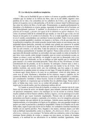 IV. La vida de los caballeros templarios.
7. Mas con la finalidad de que os imiten o al menos se queden confundidos los
soldados que no luchan en la milicia de Dios, sino en la del diablo, digamos unas
palabras de la vida y las costumbres de los caballeros de Cristo y de qué manera se
portan en la guerra y en su vida particular, a fin de dar a conocer mejor la diferencia que
hay entre las milicia de Dios y la del siglo. Primeramente, se guarda perfectamente la
disciplina y la obediencia es exacta, porque, siguiendo el testimonio de la Escritura, un
hijo indisciplinado, perecerá. Y también: la desobediencia es un pecado similar a la
práctica de la magia, y pecado casi igual al de la idolatría no querer obedecer. Va y
viene a la primera señal de la voluntad del que manda, se viste de lo que se da y no osa
buscar en otra parte ni el vestido ni el alimento. No se ve nada superfluo en el sustento
ni en el vestido, contentándose con satisfacer la pura necesidad. Todos viven en común
en una sociedad agradable y modesta; sin mujeres y sin hijos, a fin de que nada falte de
la perfección evangélica; de común acuerdo, moran todos juntos en una misma casa, sin
propiedad alguna particular, teniendo un cuidado muy grande por conservar la unidad
del espíritu en el vínculo de la paz. Se diría que toda esa multitud de personas no tiene
sino un solo corazón y na sola alma. Cada uno procura no seguir su propia voluntad,
sino obedecer puntualmente el mandato del superior. Nunca están ociosos ni corren de
aquí para allá deseando satisfacer su curiosidad, sino que cuando no están en marcha, lo
que raras veces sucede, están siempre ocupados, para no comer ociosamente su pan, en
reparar su armas y coser sus hábitos, en arreglar lo que está ya demasiado viejo o en
ordenar lo que está dislocado; en fin, en trabajar en todo aquello que la voluntad del
gran maestro o la común necesidad prescribe. Entre ellos no hay favoritismo; se tiene
consideración de las prendas, no de la alcurnia. Se anticipan a honrar unos a otros y
llevan las cargas del próximo, a fin de cumplir por este medio la ley de Cristo. Una
palabra insolente, una acción inútil, una risa moderada, una leve queja o la menor
murmuración no quedan jamás sin castigo en este lugar. El juego de ajedrez y los dados
se detesta aquí; tienen horror a la caza; no se entretienen –como en otras partes– en
cazar aves al vuelo. Rechazan y abominan de los cómicos, magos y juglares, de los
cuentos de fábulas, de las canciones burlescas y toda clase de espectáculos y comedias,
por considerarlos vanidades y falsas locuras. Llevan el cabello rapado, sabiendo que,
según el Apóstol, es vergonzoso que un hombre lleve la cabellera larga. Nunca rizan el
pelo; se bañan muy raras veces; no se cuidan del peinado, van cubiertos de polvo y
negros por la cota de malla y por los vehementes ardores del sol.
8. Cuando se acerca la hora de la batalla, se arman en su interior con la fe y por
fuera con las armas de acero, sin dorado alguno, para infundir, armados de este modo,
sin preciosos ornamentos, terror a los enemigos en vez de excitar su avaricia. Ponen
mucho cuidado en llevar buenos caballos, fuertes y ligeros, y no les preocupa ni el color
de su pelo ni que vayan ricamente engalanados. Piensan más en combatir que en
presentarse con fausto y pompa y, aspirando a la victoria y no a la vanagloria, procuran
hacerse respetar más que admirar de sus enemigos. Además nunca marchan en tropel o
impetuosamente, ni se precipitan a la ligera en los peligros, sino que guardan siempre su
puesto con toda la precaución y prudencia imaginables. Entran en la batalla con la más
bella orden, según lo que está escrito de los Padres: los verdaderos israelitas marchan en
batalla con un espíritu pacífico. Pero, llegados a las manos, entonces dejan a un lado
toda su habitual mansedumbre, como si se dijeran: ¿No aborreceré, Señor, a los que te
aborrecen, y detestar a tus enemigos? Se lanzan sobre sus contrarios, como si las tropas
enemigas fueran rebaños de ovejas; y, aunque son muy pocos, no temen, de ninguna
manera, a la multitud de sus adversarios ni su bárbara crueldad. Igualmente, están
 