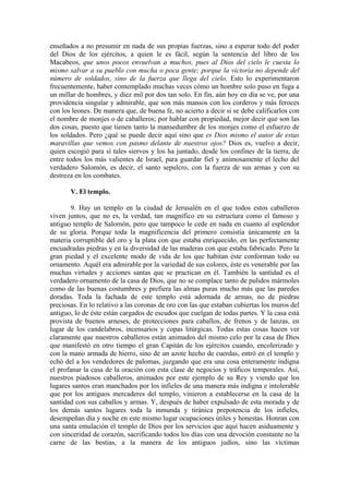 enseñados a no presumir en nada de sus propias fuerzas, sino a esperar todo del poder
del Dios de los ejércitos, a quien le es fácil, según la sentencia del libro de los
Macabeos, que unos pocos envuelvan a muchos, pues al Dios del cielo le cuesta lo
mismo salvar a su pueblo con mucha o poca gente; porque la victoria no depende del
número de soldados, sino de la fuerza que llega del cielo. Esto lo experimentaron
frecuentemente, haber contemplado muchas veces cómo un hombre solo puso en fuga a
un millar de hombres, y diez mil por dos tan solo. En fin, aún hoy en día se ve, por una
providencia singular y admirable, que son más mansos con los corderos y más feroces
con los leones. De manera que, de buena fe, no acierto a decir si se debe calificarlos con
el nombre de monjes o de caballeros; por hablar con propiedad, mejor decir que son las
dos cosas, puesto que tienen tanto la mansedumbre de los monjes como el esfuerzo de
los soldados. Pero ¿qué se puede decir aquí sino que es Dios mismo el autor de estas
maravillas que vemos con pasmo delante de nuestros ojos? Dios es, vuelvo a decir,
quien escogió para sí tales siervos y los ha juntado, desde los confines de la tierra, de
entre todos los más valientes de Israel, para guardar fiel y animosamente el lecho del
verdadero Salomón, es decir, el santo sepulcro, con la fuerza de sus armas y con su
destreza en los combates.
V. El templo.
9. Hay un templo en la ciudad de Jerusalén en el que todos estos caballeros
viven juntos, que no es, la verdad, tan magnífico en su estructura como el famoso y
antiguo templo de Salomón, pero que tampoco le cede en nada en cuanto al esplendor
de su gloria. Porque toda la magnificencia del primero consistía únicamente en la
materia corruptible del oro y la plata con que estaba enriquecido, en las perfectamente
encuadradas piedras y en la diversidad de las maderas con que estaba fabricado. Pero la
gran piedad y el excelente modo de vida de los que habitan éste conforman todo su
ornamento. Aquél era admirable por la variedad de sus colores, éste es venerable por las
muchas virtudes y acciones santas que se practican en él. También la santidad es el
verdadero ornamento de la casa de Dios, que no se complace tanto de pulidos mármoles
como de las buenas costumbres y prefiera las almas puras mucho más que las paredes
doradas. Toda la fachada de este templo está adornada de armas, no de piedras
preciosas. En lo relativo a las coronas de oro con las que estaban cubiertas los muros del
antiguo, lo de éste están cargados de escudos que cuelgan de todas partes. Y la casa está
provista de buenos arneses, de protecciones para caballos, de frenos y de lanzas, en
lugar de los candelabros, incensarios y copas litúrgicas. Todas estas cosas hacen ver
claramente que nuestros caballeros están animados del mismo celo por la casa de Dios
que manifestó en otro tiempo el gran Capitán de los ejércitos cuando, encolerizado y
con la mano armada de hierro, sino de un azote hecho de cuerdas, entró en el templo y
echó del a los vendedores de palomas, juzgando que era una cosa enteramente indigna
el profanar la casa de la oración con esta clase de negocios y tráficos temporales. Así,
nuestros piadosos caballeros, animados por este ejemplo de su Rey y viendo que los
lugares santos eran manchados por los infieles de una manera más indigna e intolerable
que por los antiguos mercaderes del templo, vinieron a establecerse en la casa de la
santidad con sus caballos y armas. Y, después de haber expulsado de esta morada y de
los demás santos lugares toda la inmunda y tiránica prepotencia de los infieles,
desempeñan día y noche en este mismo lugar ocupaciones útiles y honestas. Honran con
una santa emulación el templo de Dios por los servicios que aquí hacen asiduamente y
con sinceridad de corazón, sacrificando todos los días con una devoción constante no la
carne de las bestias, a la manera de los antiguos judíos, sino las víctimas
 