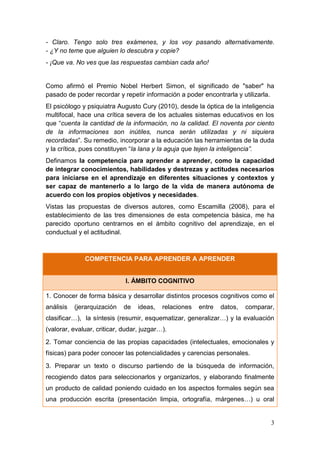 3
- Claro. Tengo solo tres exámenes, y los voy pasando alternativamente.
- ¿Y no teme que alguien lo descubra y copie?
- ¡Que va. No ves que las respuestas cambian cada año!
Como afirmó el Premio Nobel Herbert Simon, el significado de "saber" ha
pasado de poder recordar y repetir información a poder encontrarla y utilizarla.
El psicólogo y psiquiatra Augusto Cury (2010), desde la óptica de la inteligencia
multifocal, hace una crítica severa de los actuales sistemas educativos en los
que “cuenta la cantidad de la información, no la calidad. El noventa por ciento
de la informaciones son inútiles, nunca serán utilizadas y ni siquiera
recordadas”. Su remedio, incorporar a la educación las herramientas de la duda
y la crítica, pues constituyen “la lana y la aguja que tejen la inteligencia”.
Definamos la competencia para aprender a aprender, como la capacidad
de integrar conocimientos, habilidades y destrezas y actitudes necesarios
para iniciarse en el aprendizaje en diferentes situaciones y contextos y
ser capaz de mantenerlo a lo largo de la vida de manera autónoma de
acuerdo con los propios objetivos y necesidades.
Vistas las propuestas de diversos autores, como Escamilla (2008), para el
establecimiento de las tres dimensiones de esta competencia básica, me ha
parecido oportuno centrarnos en el ámbito cognitivo del aprendizaje, en el
conductual y el actitudinal.
COMPETENCIA PARA APRENDER A APRENDER
I. ÁMBITO COGNITIVO
1. Conocer de forma básica y desarrollar distintos procesos cognitivos como el
análisis (jerarquización de ideas, relaciones entre datos, comparar,
clasificar…), la síntesis (resumir, esquematizar, generalizar…) y la evaluación
(valorar, evaluar, criticar, dudar, juzgar…).
2. Tomar conciencia de las propias capacidades (intelectuales, emocionales y
físicas) para poder conocer las potencialidades y carencias personales.
3. Preparar un texto o discurso partiendo de la búsqueda de información,
recogiendo datos para seleccionarlos y organizarlos, y elaborando finalmente
un producto de calidad poniendo cuidado en los aspectos formales según sea
una producción escrita (presentación limpia, ortografía, márgenes…) u oral
 