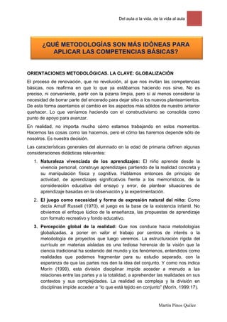 Del aula a la vida, de la vida al aula




       ¿QUÉ METODOLOGÍAS SON MÁS IDÓNEAS PARA
          APLICAR LAS COMPETENCIAS BÁSICAS?


ORIENTACIONES METODOLÓGICAS. LA CLAVE: GLOBALIZACIÓN
El proceso de renovación, que no revolución, al que nos invitan las competencias
básicas, nos reafirma en que lo que ya estábamos haciendo nos sirve. No es
preciso, ni conveniente, partir con la pizarra limpia, pero sí al menos considerar la
necesidad de borrar parte del encerado para dejar sitio a los nuevos planteamientos.
De esta forma asentamos el cambio en los aspectos más sólidos de nuestro anterior
quehacer. Lo que veníamos haciendo con el constructivismo se consolida como
punto de apoyo para avanzar.
En realidad, no importa mucho cómo estamos trabajando en estos momentos.
Hacemos las cosas como las hacemos, pero el cómo las haremos depende sólo de
nosotros. Es nuestra decisión.
Las características generales del alumnado en la edad de primaria definen algunas
consideraciones didácticas relevantes:
   1. Naturaleza vivenciada de los aprendizajes: El niño aprende desde la
      vivencia personal, construye aprendizajes partiendo de la realidad concreta y
      su manipulación física y cognitiva. Hablamos entonces de principio de
      actividad, de aprendizajes significativos frente a los memorísticos, de la
      consideración educativa del ensayo y error, de plantear situaciones de
      aprendizaje basadas en la observación y la experimentación.
   2. El juego como necesidad y forma de expresión natural del niño: Como
      decía Arnulf Russell (1970), el juego es la base de la existencia infantil. No
      obviemos el enfoque lúdico de la enseñanza, las propuestas de aprendizaje
      con formato recreativo y fondo educativo.
   3. Percepción global de la realidad: Que nos conduce hacia metodologías
      globalizadas, a poner en valor el trabajo por centros de interés o la
      metodología de proyectos que luego veremos. La estructuración rígida del
      currículo en materias aisladas es una tediosa herencia de la visión que la
      ciencia tradicional ha sostenido del mundo y los fenómenos, entendidos como
      realidades que podemos fragmentar para su estudio separado, con la
      esperanza de que las partes nos den la idea del conjunto. Y como nos indica
      Morín (1999), esta división disciplinar impide acceder a menudo a las
      relaciones entre las partes y a la totalidad, a aprehender las realidades en sus
      contextos y sus complejidades. La realidad es compleja y la división en
      disciplinas impide acceder a “lo que está tejido en conjunto” (Morín, 1999:17).


                                                                   Martín Pinos Quílez
 