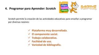 4. Programar para Aprender: Scratch
Scratch permite la creación de las actividades educativas para enseñar a programar
por diversas razones:
 Plataforma muy desarrollada.
 El componente social.
 Trabajo colaborativo.
 Facilidad de uso.
 Variedad de bibliografía.
 