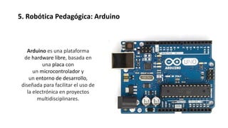 5. Robótica Pedagógica: Arduino
Arduino es una plataforma
de hardware libre, basada en
una placa con
un microcontrolador y
un entorno de desarrollo,
diseñada para facilitar el uso de
la electrónica en proyectos
multidisciplinares.
 