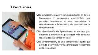 7.Conclusiones
 La educación, requiere cambios radicales en base a
tecnologías y pedagogías emergentes, que
permitan transformar el aula transmisiva de
conocimientos a laboratorios de construcción de
conocimientos.
 La Gamificación de Aprendizajes, es un reto para
docentes y estudiantes, para hacer más atractivas
las actividades y tareas en clase.
 La programación, es una competencia digital que
permite a su vez mayores aprendizajes y desarrollo
de la creatividad.
 