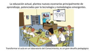 La educación actual, plantea nuevos escenarios principalmente de
aprendizaje, potenciados por la tecnología y metodologías emergentes.
Transformar el aula en un laboratorio del Conocimiento, es un gran desafío pedagógico
 