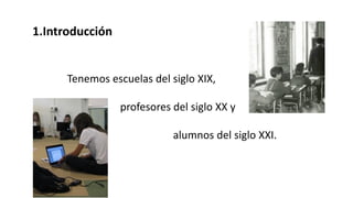 1.Introducción
Tenemos escuelas del siglo XIX,
profesores del siglo XX y
alumnos del siglo XXI.
 