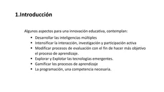 1.Introducción
Algunos aspectos para una innovación educativa, contemplan:
 Desarrollar las inteligencias múltiples
 Intensificar la interacción, investigación y participación activa
 Modificar procesos de evaluación con el fin de hacer más objetivo
el proceso de aprendizaje.
 Explorar y Explotar las tecnologías emergentes.
 Gamificar los procesos de aprendizaje
 La programación, una competencia necesaria.
 