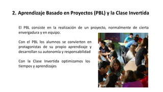 2. Aprendizaje Basado en Proyectos (PBL) y la Clase Invertida
Con el PBL los alumnos se convierten en
protagonistas de su propio aprendizaje y
desarrollan su autonomía y responsabilidad
El PBL consiste en la realización de un proyecto, normalmente de cierta
envergadura y en equipo.
Con la Clase Invertida optimizamos los
tiempos y aprendizajes
 