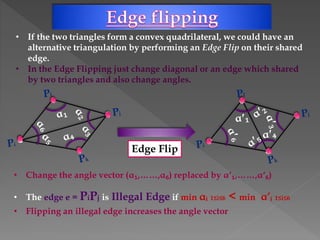 • If the two triangles form a convex quadrilateral, we could have an
alternative triangulation by performing an Edge Flip on their shared
edge.
• In the Edge Flipping just change diagonal or an edge which shared
by two triangles and also change angles.
Edge Flip
• Change the angle vector (α₁,……,α₆) replaced by αʹ₁,……,αʹ₆)
• The edge e = PiPj is Illegal Edge if min αᵢ 1≤i≤6 < min α’ᵢ 1≤i≤6
• Flipping an illegal edge increases the angle vector
 