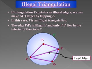 • If triangulation T contains an illegal edge e, we can
make A(T) larger by flipping e.
• In this case, T is an illegal triangulation.
• The edge PiPj is illegal if and only if Pl lies in the
interior of the circle C.
Pl
Illegal Edge
C
 