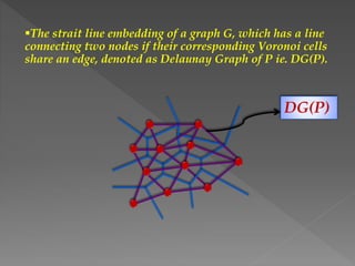 The strait line embedding of a graph G, which has a line
connecting two nodes if their corresponding Voronoi cells
share an edge, denoted as Delaunay Graph of P ie. DG(P).
DG(P)
 