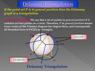 If the point set P is in general position then the Delaunay
graph is a triangulation.
General Position: We say that a set of points in general position if it
contains no four points on a circle. Therefore, P in general position means
every vertex of the Voronoi diagram has degree three, and consequently
all bounded faces of DG(P) are triangles.
Delaunay Triangulation
DG(P)
VOR(P)
 