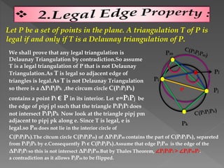 Let P be a set of points in the plane. A triangulation T of P is
legal if and only if T is a Delaunay triangulation of P.
We shall prove that any legal triangulation is
Delaunay Triangulation by contradiction.So assume
T is a legal triangulation of P that is not Delaunay
Triangulation.As T is legal so adjacent edge of
triangles is legal.As T is not Delaunay Triangulation
so there is a ΔPiPjPk ,the circum circle C(PiPjPk)
contains a point Pl ϵ P in its interior. Let e=PiPj be
the edge of pipj pl such that the triangle PiPjPl does
not intersect PiPjPk Now look at the triangle pipj pm
adjacent to pipj pk along e. Since T is legal, e is
legal.so Pm does not lie in the interior circle of
Pm
Pk
Pj
Pi
Pl
C(PiPjPk).The citcum circle C(PiPjPm) of ΔPiPjPm contains the part of C(PiPjPk), separeted
from PiPjPk by e.Consequently Pl ϵ C(PiPjPk).Assume that edge PjPm is the edge of the
ΔPiPjPl so this is not intersect ΔPiPjPm.But by Thales Theorem, ∠PjPlPi > ∠PjPmPi.
a contradiction as it allows PjPm to be flipped.
 