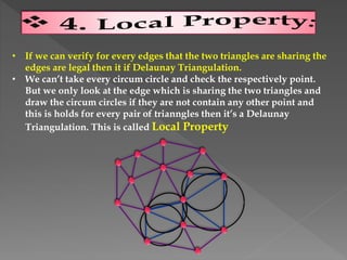• If we can verify for every edges that the two triangles are sharing the
edges are legal then it if Delaunay Triangulation.
• We can’t take every circum circle and check the respectively point.
But we only look at the edge which is sharing the two triangles and
draw the circum circles if they are not contain any other point and
this is holds for every pair of trianngles then it’s a Delaunay
Triangulation. This is called Local Property
 
