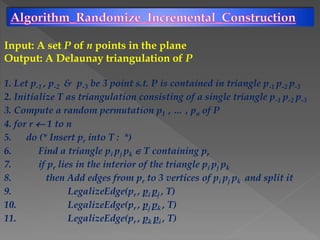 Input: A set P of n points in the plane
Output: A Delaunay triangulation of P
1. Let p-1 , p-2 & p-3 be 3 point s.t. P is contained in triangle p-1 p-2 p-3
2. Initialize T as triangulation consisting of a single triangle p-1 p-2 p-3
3. Compute a random permutation p1 , … , pn of P
4. for r  1 to n
5. do (* Insert pr into T : *)
6. Find a triangle pi pj pk  T containing pr
7. if pr lies in the interior of the triangle pi pj pk
8. then Add edges from pr to 3 vertices of pi pj pk and split it
9. LegalizeEdge(pr , pi pj , T)
10. LegalizeEdge(pr , pj pk , T)
11. LegalizeEdge(pr , pk pi , T)
 