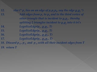 12. else (* pr lies on an edge of pi pj pk, say the edge pi pj *)
13. Add edges from pr to pk and to the third vertex of
other triangle that is incident to pi pj , thereby
splitting 2 triangles incident to pi pj into 4 tri’s
14. LegalizeEdge(pr , pi pl , T)
15. LegalizeEdge(pr , pl pj , T)
16. LegalizeEdge(pr , pj pk , T)
17. LegalizeEdge(pr , pk pi , T)
18. Discard p-1 , p-2 and p-3 with all their incident edges from T
19. return T
 