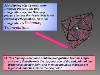 After flipping edge we check again
Delaunay Property and this
triangulation meet the Delaunay
property because the ciecum circle is not
contain ny othe point. So, Now this
triangulation is Delaunay
Triangulation.
 This flipping is continue until the triangulation becomes legal
and every time flip only the diagonal one of the end point of the
diagonal is the new point and then the previous triangles are
legal so it must be include the new point
P
r
 