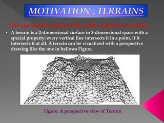 • We can model a piece of the earth’s surface as a terrain.
• A terrain is a 2-dimensional surface in 3-dimensional space with a
special property: every vertical line intersects it in a point, if it
intersects it at all. A terrain can be visualized with a perspective
drawing like the one in bellows Figure
Figure: A perspective view of Terrain
 