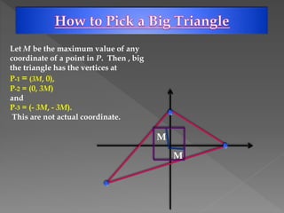 Let M be the maximum value of any
coordinate of a point in P. Then , big
the triangle has the vertices at
P-1 = (3M, 0),
P-2 = (0, 3M)
and
P-3 = (- 3M, - 3M).
This are not actual coordinate.
M
M
 
