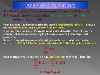 The Randomized Incremental Algorithm for the Delaunay
Triangulation of n points takes O(n log n) time and O(n)
space, both on expectation.
From nodes in D representing triangles created .Each triangle takes O(1) time, so
the total time will be O(n) + (time for point locations).
Now Searching for a point Pr would entail going down the DAG D through a
sequence of nodes corresponding to all triangles created before step r that
contain Pr.
So each triangle that was created is visited once for each point in it. In other
words, . . . Let K(∆) ⊆ P be the points inside triangle ∆. Time for point locations is
∆
K(∆)
each triangle created in round r has O(n/r) points of P in it. Therefore,
∆
K(∆) ≤
𝒓
O(n/r)
ϵ O n(log n)
 