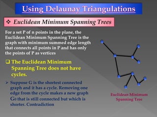  Euclidean Minimum Spanning Trees
For a set P of n points in the plane, the
Euclidean Minimum Spanning Tree is the
graph with minimum summed edge length
that connects all points in P and has only
the points of P as vertices
 The Euclidean Minimum
Spanning Tree does not have
cycles.
 Suppose G is the shortest connected
graph and it has a cycle. Removing one
edge from the cycle makes a new graph
G0 that is still connected but which is
shorter. Contradiction
Euclidean Minimum
Spanning Tree
 