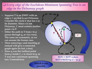  Every edge of the Euclidean Minimum Spanning Tree is an
edge in the Delaunay graph
• Suppose T is an EMST with an
edge e = pq that is not Delaunay
Consider the circle C that has e as
its diameter. Since e is not
Delaunay, C must contain another
point r in P.
• Either the path in T from r to p
passes through q, or vice versa.
The cases are symmetric, so we
can assume the former case.
• Then removing e and inserting pr
instead will give a connected
graph again (in fact, a tree)
• Since q was the furthest point
from p inside C, r is closer to q, so
T was not a minimum spanning
tree. Contradiction
P
q
r
e
T
Which is not
possible
T’
 