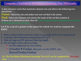 A data structure exists that maintains disjoint sets and allows the following two
operations:
Union: Takes two sets and makes one new set that is the union.
Find: Takes one element and returns the name of the set that contains it
If there are n elements in total, then all Unions together take O(nlogn) time and each
Find operation takes O(1) time
Let P be a set of n points in the plane for which we want to compute the
EMST
1. Make a Union-Find structure where every point of P is in a separate set
2. Construct the Delaunay triangulation DT of P
3. Take all edges of DT and sort them by length
4. For all edges e from short to long:
Let the endpoints of e be p and q
If Find(p) ≠ Find(q), then put e in the EMST, and
Union(Find(p),Find(q))
So, The Euclidean Minimum Spanning Tree of P can be computed in O(nlogn)
time
 