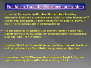 • Given a set P of n points in the plane, the Euclidean Traveling
Salesperson Problem is to compute a tour (cycle) that visits all points of P
and has minimum length . A tour is an order on the points of P (cyclic
order). A set of n points has (n-1)! different tours
• We can determine the length of each tour in O(n) time: a brute-force
algorithm to solve the Euclidean Traveling Salesperson Problem (ETSP)
takes O(n) O((n-1)!) = O(n!) time
• If an algorithm A solves an optimization problem always within a factor
k of the optimum, then A is called an k-approximation algorithm.
• If an instance I of ETSP has an optimal solution of length L, then a k-
approximation algorithm will and a tour of length ≤ k L
 