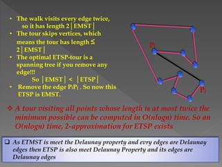 • The walk visits every edge twice,
so it has length 2│EMST│
• The tour skips vertices, which
means the tour has length ≤
2│EMST│
• The optimal ETSP-tour is a
spanning tree if you remove any
edge!!!
So │EMST│ < │ETSP│
• Remove the edge PiPj . So now this
ETSP is EMST.
Pi
Pj
 A tour visiting all points whose length is at most twice the
minimum possible can be computed in O(nlogn) time. So an
O(nlogn) time, 2-approximation for ETSP exists
 As ETMST is meet the Delaunay property and evry edges are Delaunay
edges then ETSP is also meet Delaunay Property and its edges are
Delaunay edges
 