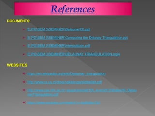 DOCUMENTS:
 E:PGSEM 3SEMINERDelaunay2D.ppt
 E:PGSEM 3SEMINERComputing the Delunay Triangulation.ppt
 E:PGSEM 3SEMINERinterpolation.pdf
 E:PGSEM 3SEMINERDELAUNAY TRIANGULATION.mp4
WEBSITES
 https://en.wikipedia.org/wiki/Delaunay_triangulation
 http://www.cs.uu.nl/docs/vakken/ga/slides9alt.pdf
 http://www.cse.iitm.ac.in/~augustine/cs6100_even2012/slides/09_Delau
nayTriangulation.pdf
 https://www.youtube.com/watch?v=IqdSdbxrTsY
 