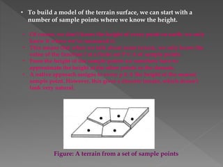 • To build a model of the terrain surface, we can start with a
number of sample points where we know the height.
• Of course, we don’t know the height of every point on earth; we only
know it where we’ve measured it.
• This means that when we talk about some terrain, we only know the
value of the function f at a finite set P ⊂ A of sample points.
• From the height of the sample points we somehow have to
approximate the height at the other points in the domain.
• A native approach assigns to every p ∈ A the height of the nearest
sample point. However, this gives a discrete terrain, which doesn’t
look very natural.
Figure: A terrain from a set of sample points
 