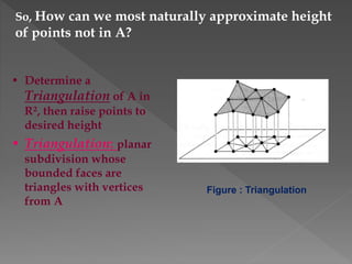 So, How can we most naturally approximate height
of points not in A?
• Determine a
Triangulation of A in
R², then raise points to
desired height
• Triangulation: planar
subdivision whose
bounded faces are
triangles with vertices
from A
Figure : Triangulation
 