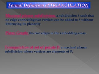 Maximal planar subdivision: a subdivision S such that
no edge connecting two vertices can be added to S without
destroying its planarity
Triangulation of set of points P: a maximal planar
subdivision whose vertices are elements of P.
Plane Graph: No two edges in the embedding cross.
 
