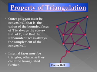 • Outer polygon must be
convex hull that is the
union of the bounded faces
of T is always the convex
hull of P, and that the
unbounded face is always
the complement of the
convex hull.
• Internal faces must be
triangles, otherwise they
could be triangulated
further. Convex Hull
 