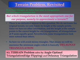 Here, Some triangles are better than other in triangulation.
SO, now remain a question that-
But which triangulation is the most appropriate one for
our purpose, namely to approximate a terrain??
• There is no definitive answer to this question. We do not know the
original terrain, we only know its height at the sample points.
Since we have no other information, and the height at the sample
points is the correct height for any triangulation, all triangulations
of P seem equally good. Nevertheless, some triangulations look
more natural than others.
• So here we will avoid skinny triangles. That means we will try
maximize the minimum angles which is basically DELAUNAY
TRIANGULATION
SO, TERRAIN Problem solve by Angle Optimal
Triangulation(Edge Flipping) and Delaunay Triangulation
 