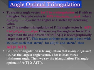  To create a angle vector Let T be a triangulation of P with m
triangles. Its angle vector is A(T) = (α₁,α₂,α₃,.....,α₃m) where
α₁,α₂,α₃,……,α₃m are the angles of T sorted by increasing
value.
 Let Tʹ is another triangulation of P. Its angle vector is A(Tʹ)
= (αʹ₁,αʹ₂,αʹ₃,.......,αʹ₃m) Then we say the angle-vector of T is
larger than the angle-vector of Tʹ if A(T) is lexicographically
larger than A(Tʹ). This means iff there exists an index i with
1≤ i ≤3m such that αj=αjʹ for all j<i and αᵢ>αᵢʹ then
A(T)> A(Tʹ).
 So , Best triangulation is triangulation that is angle optimal,
i.e. has the largest angle vector. That is Maximizes
minimum angle. Then we say the triangulation T is angle-
optimal if A(T) ≥ A(Tʹ).
.
 