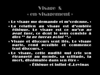 Visage  &
          « en-visagement »
« Le visage me demande et m’ordonne. »
« La  relation  au  visage  est  d’emblée 
  éthique.  Le  visage  est  ce  qu’on  ne 
  peut  tuer ,  ce  dont  le  sens  consiste  à 
  dire ’’  tu ne tueras point ’’.»
« Visage  et  discours  sont  liés.  Le  visage 
  parle,  rend  possible  et  commence 
  tout discours. »
« Le  visage,  cette  nudité  qui  crie  son 
  étrangeté  au  monde,  sa  solitude,  la 
  mort, dissimulée dans son être »
             « Éthique et infini »E.Levinas
 